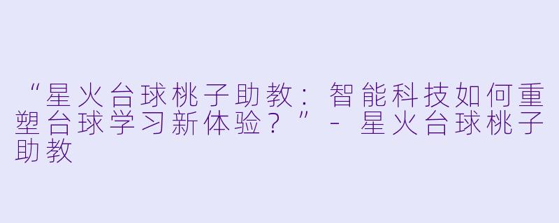 “星火台球桃子助教：智能科技如何重塑台球学习新体验？”-星火台球桃子助教