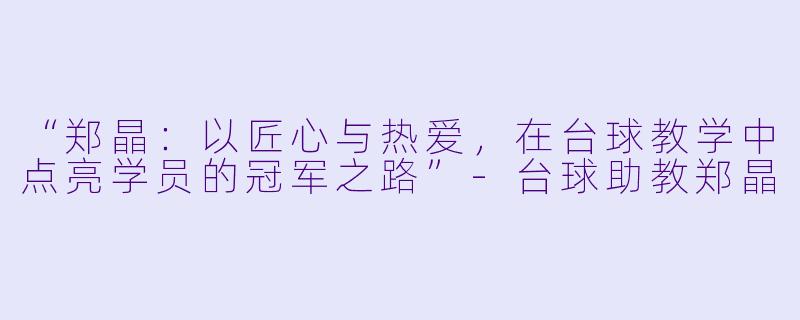 “郑晶：以匠心与热爱，在台球教学中点亮学员的冠军之路”-台球助教郑晶