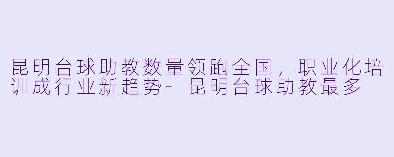 昆明台球助教数量领跑全国，职业化培训成行业新趋势-昆明台球助教最多