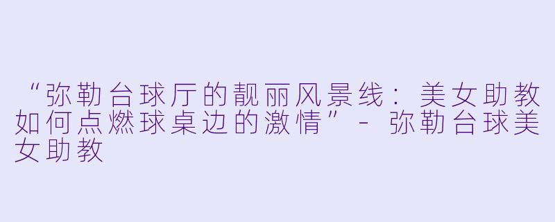 “弥勒台球厅的靓丽风景线：美女助教如何点燃球桌边的激情”-弥勒台球美女助教