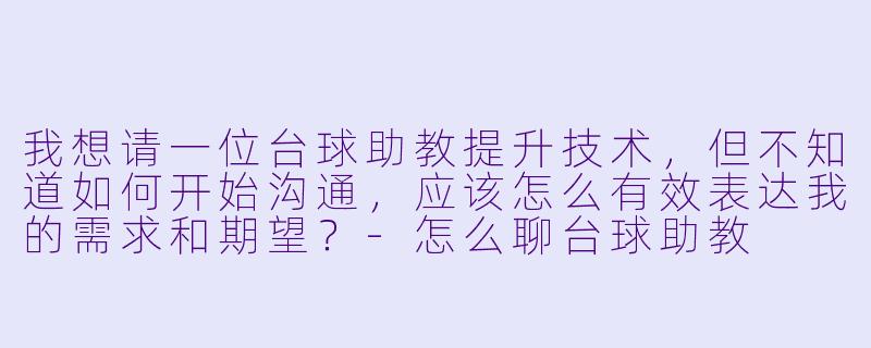 我想请一位台球助教提升技术，但不知道如何开始沟通，应该怎么有效表达我的需求和期望？-怎么聊台球助教