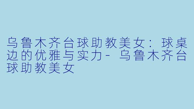乌鲁木齐台球助教美女：球桌边的优雅与实力-乌鲁木齐台球助教美女