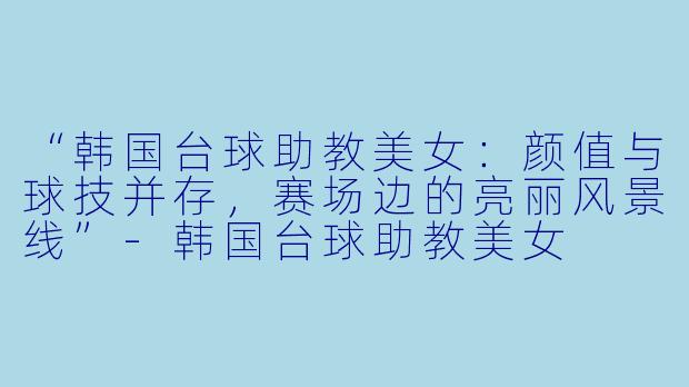 “韩国台球助教美女：颜值与球技并存，赛场边的亮丽风景线”-韩国台球助教美女
