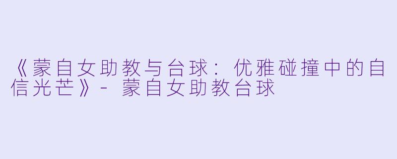 《蒙自女助教与台球：优雅碰撞中的自信光芒》-蒙自女助教台球