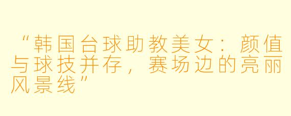 “韩国台球助教美女：颜值与球技并存，赛场边的亮丽风景线”