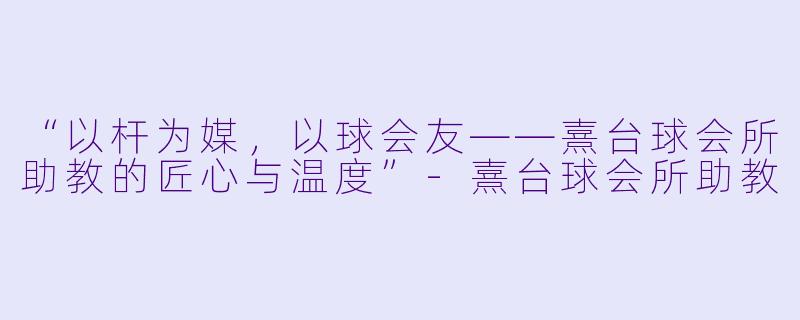 “以杆为媒，以球会友——熹台球会所助教的匠心与温度”-熹台球会所助教