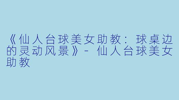《仙人台球美女助教：球桌边的灵动风景》-仙人台球美女助教
