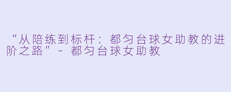 “从陪练到标杆：都匀台球女助教的进阶之路”-都匀台球女助教