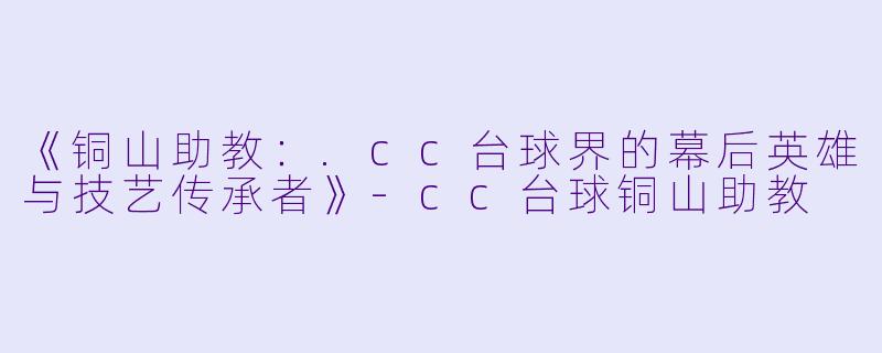 《铜山助教：.cc台球界的幕后英雄与技艺传承者》-cc台球铜山助教
