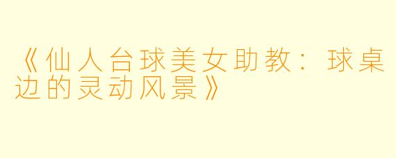《仙人台球美女助教：球桌边的灵动风景》