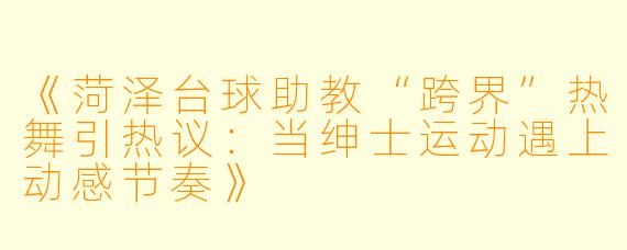 《菏泽台球助教“跨界”热舞引热议：当绅士运动遇上动感节奏》