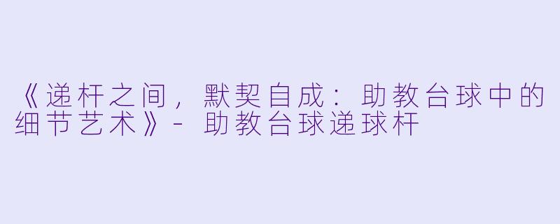 《递杆之间，默契自成：助教台球中的细节艺术》-助教台球递球杆