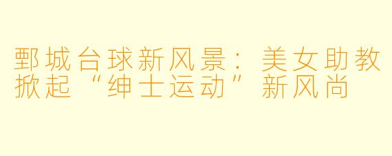 鄄城台球新风景：美女助教掀起“绅士运动”新风尚