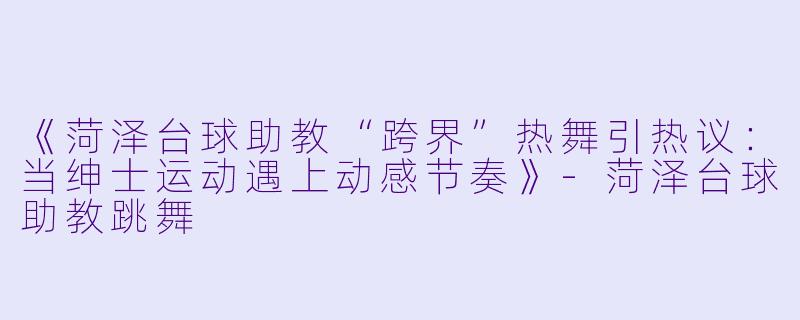 《菏泽台球助教“跨界”热舞引热议：当绅士运动遇上动感节奏》-菏泽台球助教跳舞