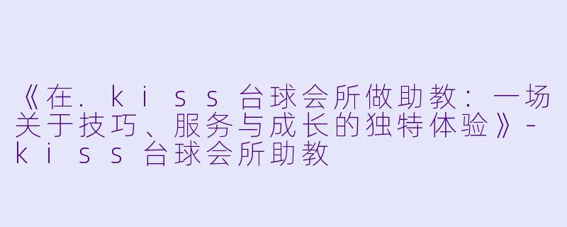 《在.kiss台球会所做助教：一场关于技巧、服务与成长的独特体验》-kiss台球会所助教