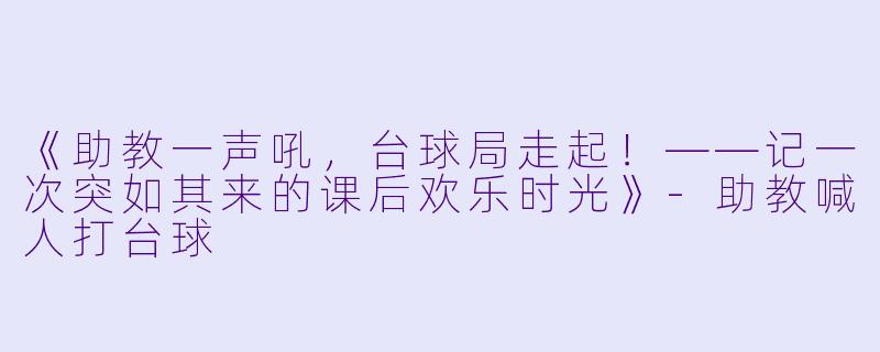 《助教一声吼，台球局走起！——记一次突如其来的课后欢乐时光》-助教喊人打台球