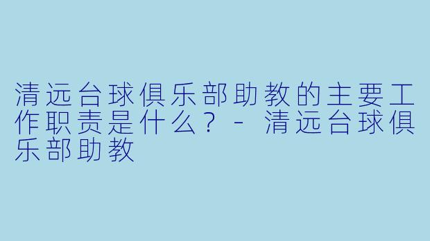 清远台球俱乐部助教的主要工作职责是什么？-清远台球俱乐部助教