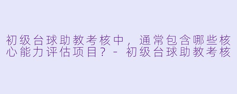 初级台球助教考核中，通常包含哪些核心能力评估项目？-初级台球助教考核
