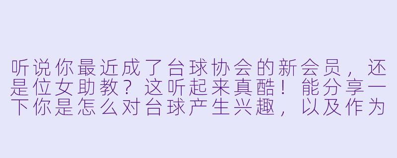 听说你最近成了台球协会的新会员，还是位女助教？这听起来真酷！能分享一下你是怎么对台球产生兴趣，以及作为协会里少见的女性成员，有什么特别的体验或故事吗？-女助教台球新会