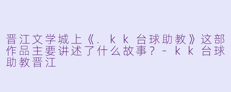晋江文学城上《.kk台球助教》这部作品主要讲述了什么故事?-kk台球助教晋江