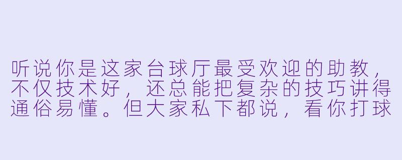 听说你是这家台球厅最受欢迎的助教，不仅技术好，还总能把复杂的技巧讲得通俗易懂。但大家私下都说，看你打球时最吸引人的不是技术，而是那种独特的“帅气”——干净利落的出杆姿势，专注时微微蹙眉的神情，还有进球后那抹洒脱的微笑。这种风格是你刻意营造的吗？