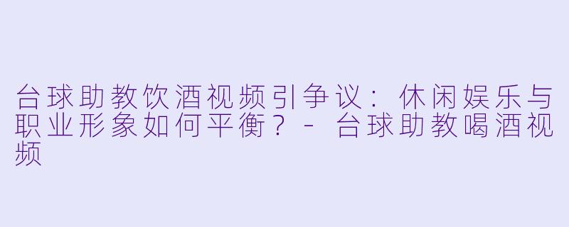 台球助教饮酒视频引争议：休闲娱乐与职业形象如何平衡？-台球助教喝酒视频