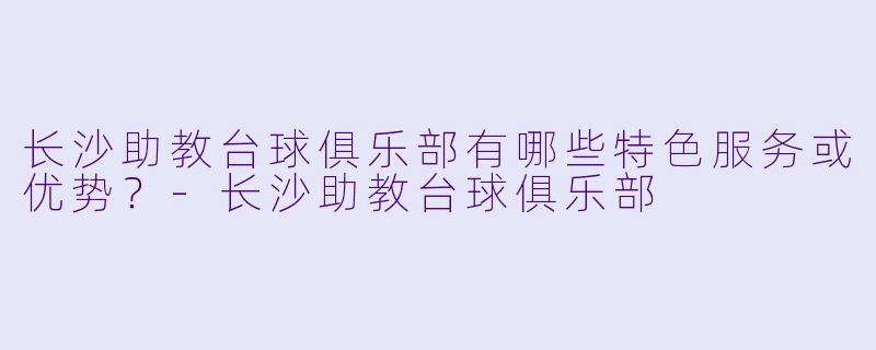 长沙助教台球俱乐部有哪些特色服务或优势？-长沙助教台球俱乐部