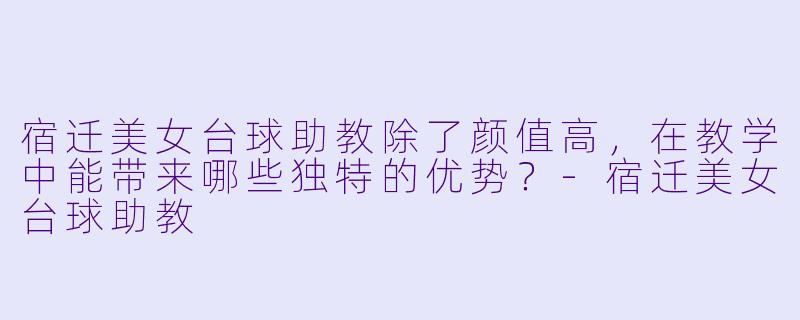 宿迁美女台球助教除了颜值高，在教学中能带来哪些独特的优势？-宿迁美女台球助教