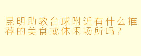 昆明助教台球附近有什么推荐的美食或休闲场所吗？