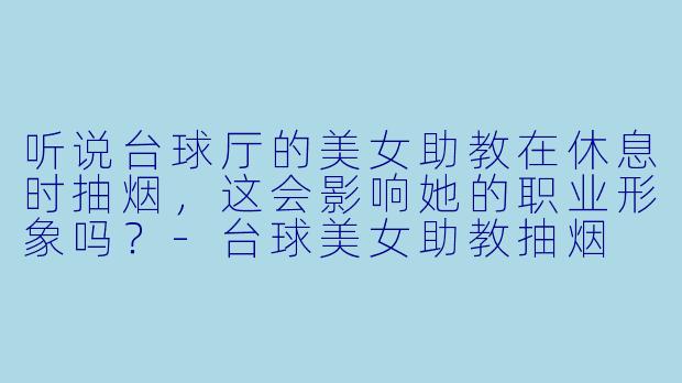 听说台球厅的美女助教在休息时抽烟，这会影响她的职业形象吗？-台球美女助教抽烟