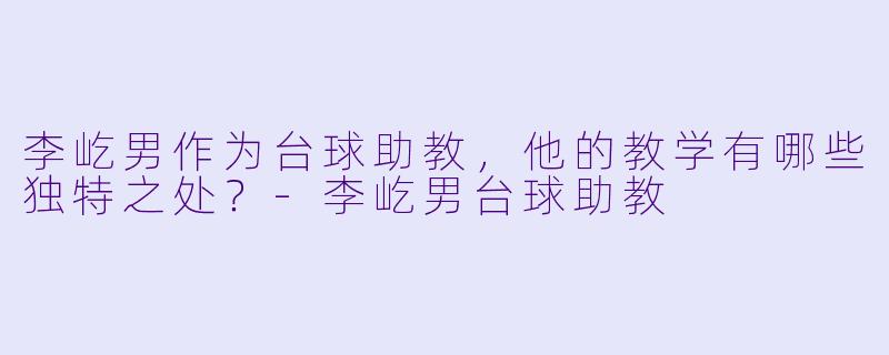 李屹男作为台球助教,他的教学有哪些独特之处?-李屹男台球助教
