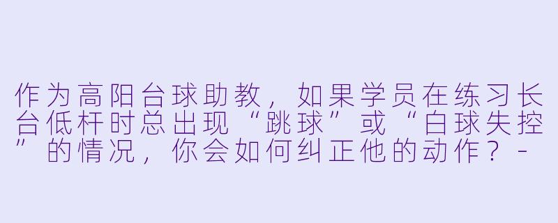 作为高阳台球助教，如果学员在练习长台低杆时总出现“跳球”或“白球失控”的情况，你会如何纠正他的动作？-高阳台球助教