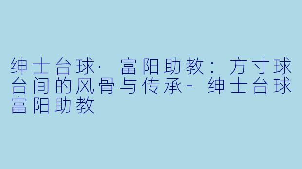 绅士台球·富阳助教：方寸球台间的风骨与传承-绅士台球富阳助教