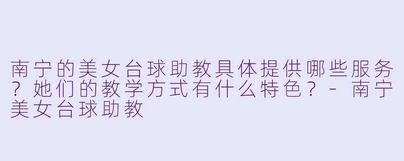 南宁的美女台球助教具体提供哪些服务?她们的教学方式有什么特色?-南宁美女台球助教