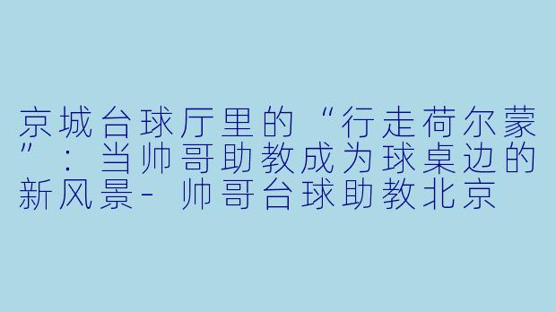 京城台球厅里的“行走荷尔蒙”：当帅哥助教成为球桌边的新风景-帅哥台球助教北京