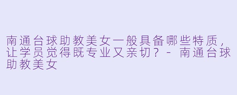 南通台球助教美女一般具备哪些特质，让学员觉得既专业又亲切？-南通台球助教美女
