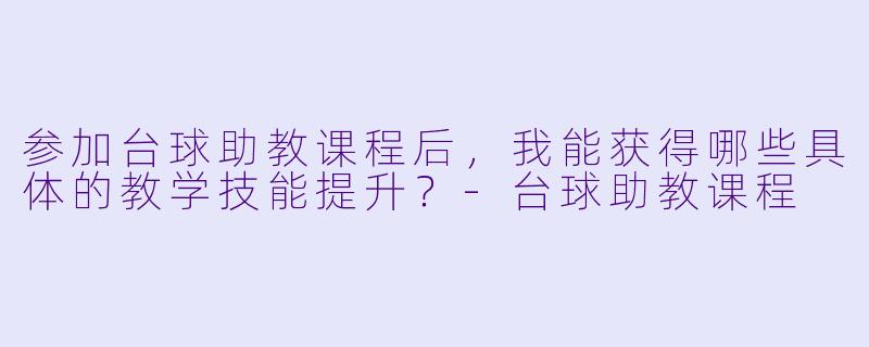 参加台球助教课程后，我能获得哪些具体的教学技能提升？