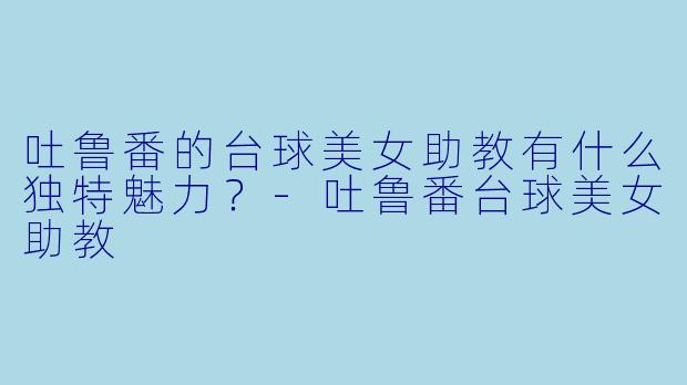 吐鲁番的台球美女助教有什么独特魅力？-吐鲁番台球美女助教