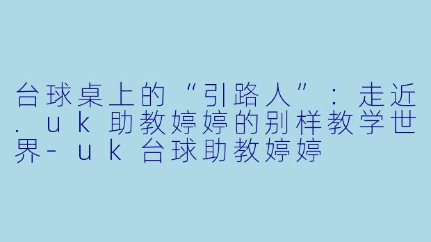 台球桌上的“引路人”：走近.uk助教婷婷的别样教学世界-uk台球助教婷婷