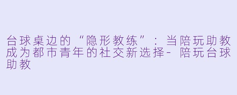 台球桌边的“隐形教练”：当陪玩助教成为都市青年的社交新选择-陪玩台球助教