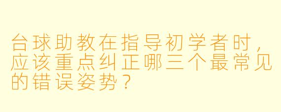 台球助教在指导初学者时，应该重点纠正哪三个最常见的错误姿势？