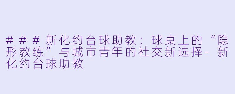 ###新化约台球助教：球桌上的“隐形教练”与城市青年的社交新选择-新化约台球助教