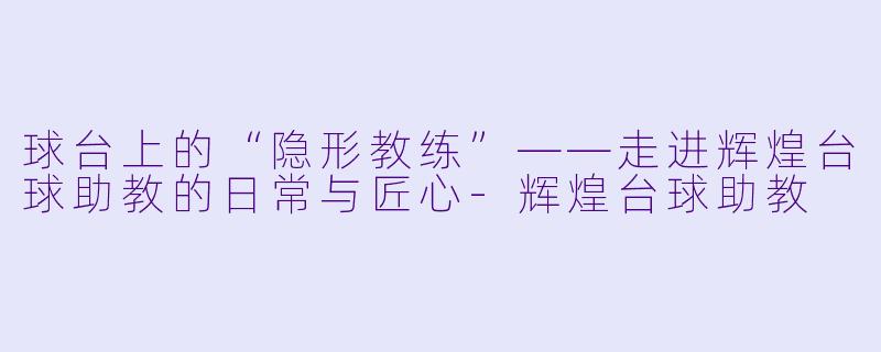 球台上的“隐形教练”——走进辉煌台球助教的日常与匠心-辉煌台球助教