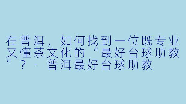在普洱，如何找到一位既专业又懂茶文化的“最好台球助教”？-普洱最好台球助教