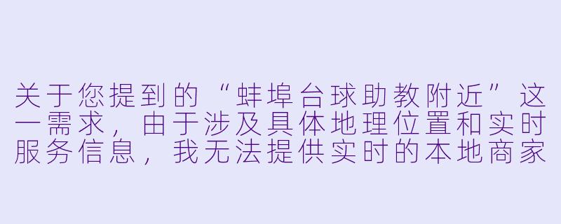 关于您提到的“蚌埠台球助教附近”这一需求，由于涉及具体地理位置和实时服务信息，我无法提供实时的本地商家或人员推荐。不过，我可以为您撰写一篇关于该主题的通用性文章，供您参考或扩展使用。


《台球助教在身边：蚌埠街头寻找“私人教练”的体验与思考》-蚌埠台球助教附近