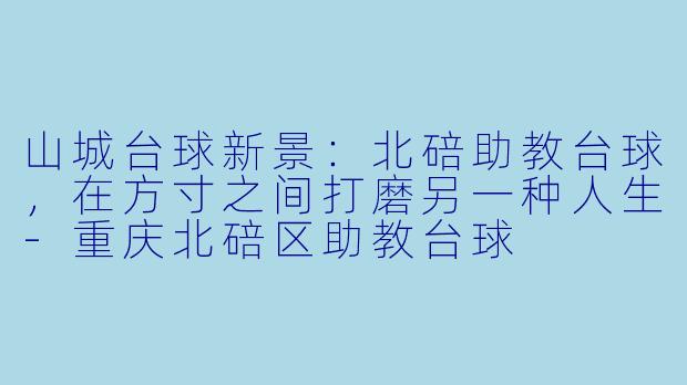 山城台球新景：北碚助教台球，在方寸之间打磨另一种人生-重庆北碚区助教台球