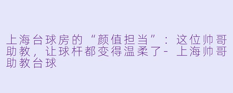 上海台球房的“颜值担当”：这位帅哥助教，让球杆都变得温柔了-上海帅哥助教台球