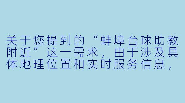 关于您提到的“蚌埠台球助教附近”这一需求，由于涉及具体地理位置和实时服务信息，我无法提供实时的本地商家或人员推荐。不过，我可以为您撰写一篇关于该主题的通用性文章，供您参考或扩展使用。


《台球助教在身边：蚌埠街头寻找“私人教练”的体验与思考》