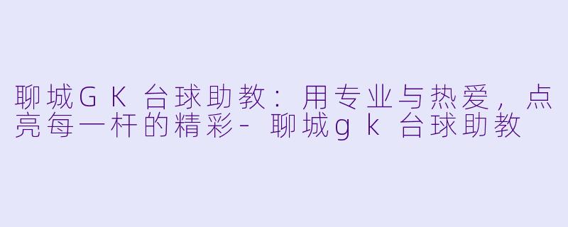 聊城GK台球助教：用专业与热爱，点亮每一杆的精彩-聊城gk台球助教