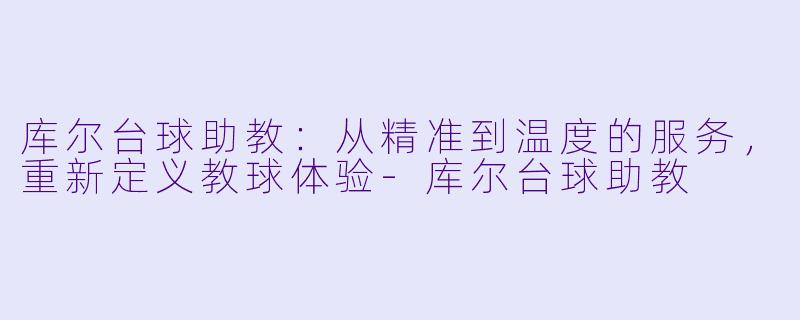库尔台球助教：从精准到温度的服务，重新定义教球体验-库尔台球助教
